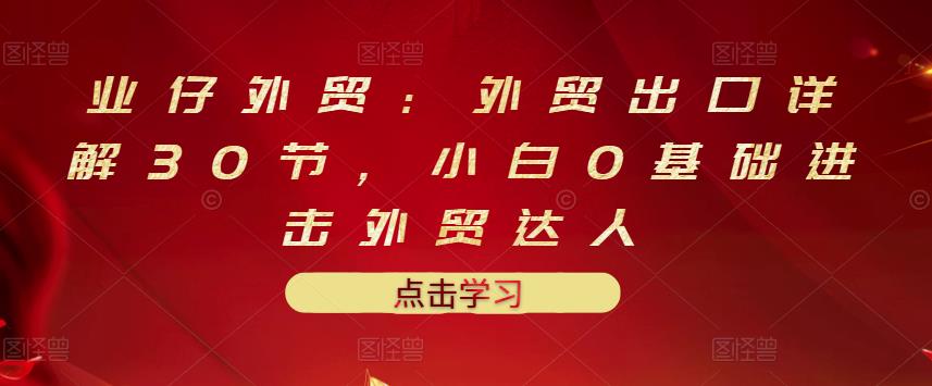 业仔外贸：外贸出口详解30节，小白0基础进击外贸达人 价值666元-知创网