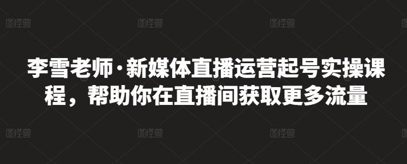 李雪老师·新媒体直播运营起号实操课程，帮助你在直播间获取更多流量-知创网