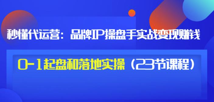 秒懂代运营：品牌IP操盘手实战赚钱，0-1起盘和落地实操（23节课程）价值199-知创网