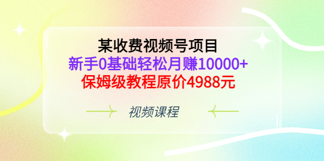 某收费视频号项目，新手0基础轻松月赚10000+，保姆级教程原价4988元-知创网