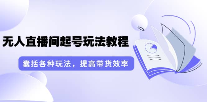 无人直播间起号玩法教程：囊括各种玩法，提高带货效率（17节课）-知创网