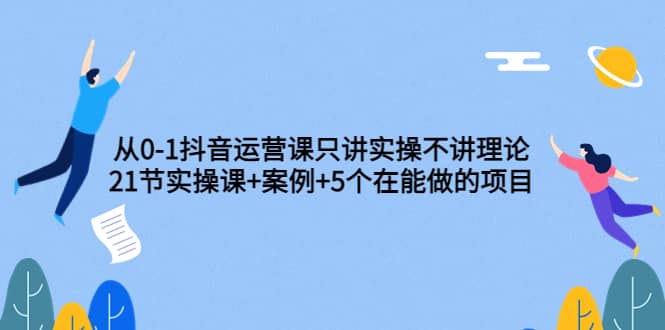 从0-1抖音运营课只讲实操不讲理论：21节实操课 案例 5个在能做的项目-知创网