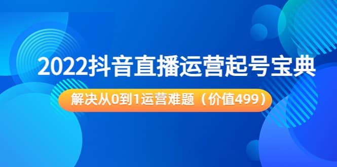 2022抖音直播运营起号宝典：解决从0到1运营难题（价值499）-知创网