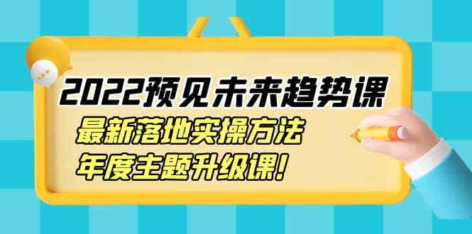 2022预见未来趋势课：最新落地实操方法，年度主题升级课-知创网