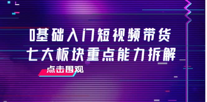 0基础入门短视频带货，七大板块重点能力拆解，7节精品课4小时干货-知创网