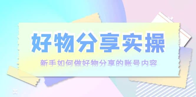 好物分享实操：新手如何做好物分享的账号内容，实操教学-知创网