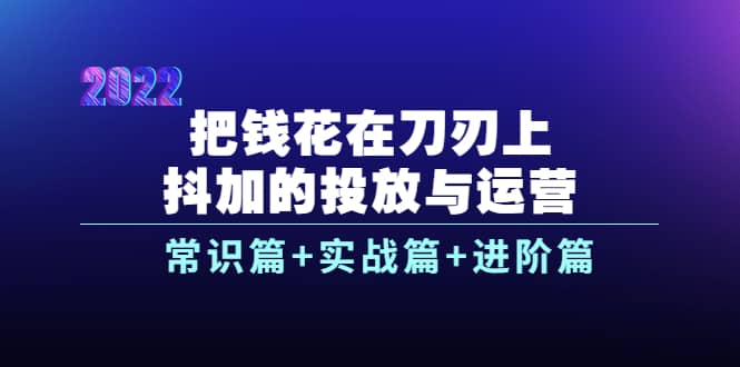 把钱花在刀刃上，抖加的投放与运营：常识篇 实战篇 进阶篇（28节课）-知创网