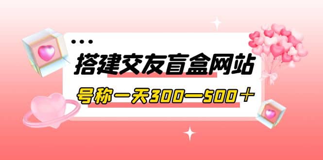 搭建交友盲盒网站，号称一天300—500＋【源码+教程】-知创网