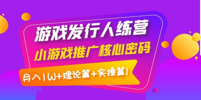 游戏发行人训练营：小游戏推广核心密码，理论篇 实操篇-知创网