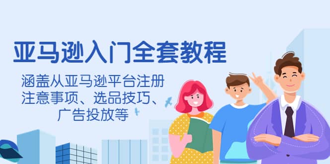 亚马逊入门全套教程，涵盖从亚马逊平台注册注意事项、选品技巧、广告投放等-知创网