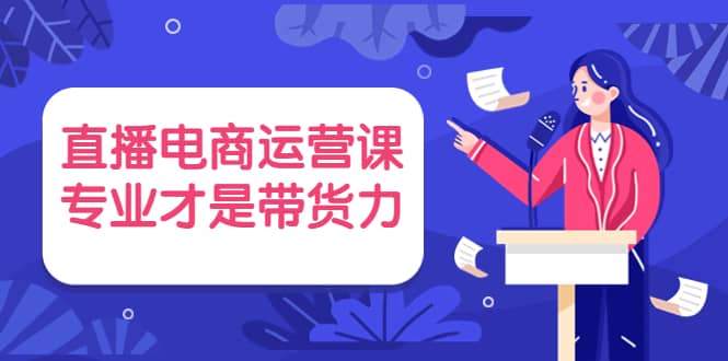 直播电商运营课，专业才是带货力 价值699-知创网