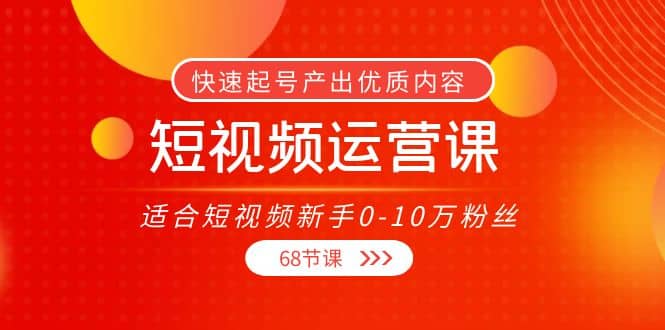 短视频运营课，适合短视频新手0-10万粉丝，快速起号产出优质内容（68节课）-知创网