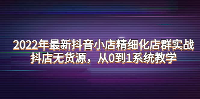 2022年最新抖音小店精细化店群实战，抖店无货源，从0到1系统教学-知创网