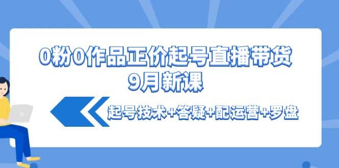 0粉0作品正价起号直播带货9月新课：起号技术 答疑 配运营 罗盘-知创网