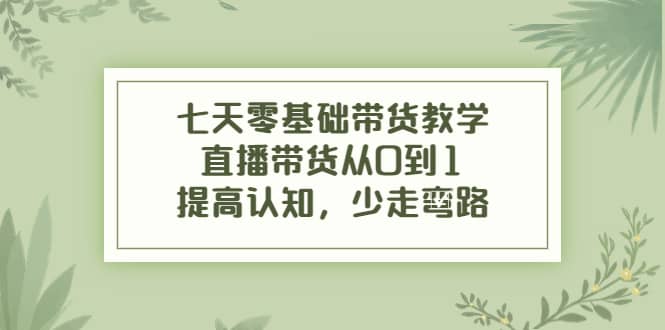 七天零基础带货教学，直播带货从0到1，提高认知，少走弯路-知创网