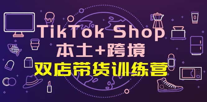 TikTok Shop本土+跨境 双店带货训练营（第十五期）全球好物买卖 一店卖全球-知创网