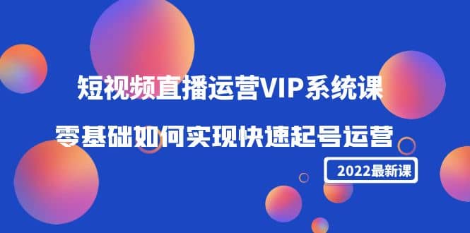 2022短视频直播运营VIP系统课：零基础如何实现快速起号运营（价值2999）-知创网