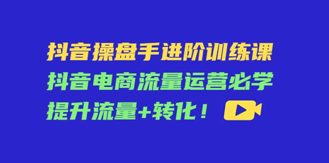 抖音操盘手进阶训练课：抖音电商流量运营必学，提升流量 转化-知创网