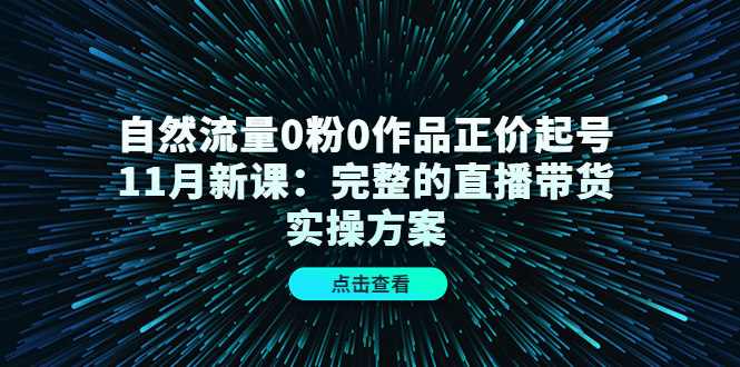 自然流量0粉0作品正价起号11月新课：完整的直播带货实操方案-知创网