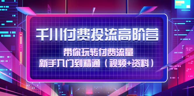 千川付费投流高阶训练营：带你玩转付费流量，新手入门到精通（视频 资料）-知创网