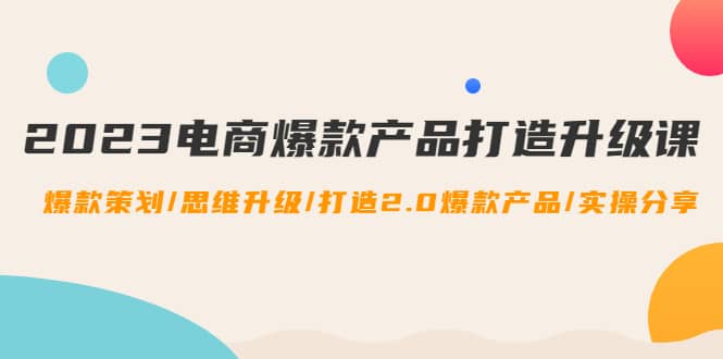 2023电商爆款产品打造升级课：爆款策划/思维升级/打造2.0爆款产品/【推荐】-知创网