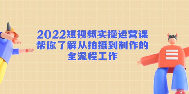 2022短视频实操运营课：帮你了解从拍摄到制作的全流程工作-知创网