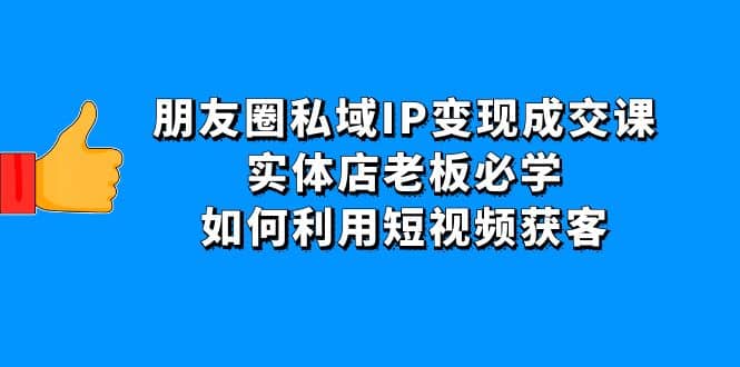 朋友圈私域IP变现成交课：实体店老板必学，如何利用短视频获客-知创网