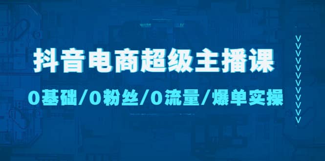 抖音电商超级主播课：0基础、0粉丝、0流量、爆单实操-知创网