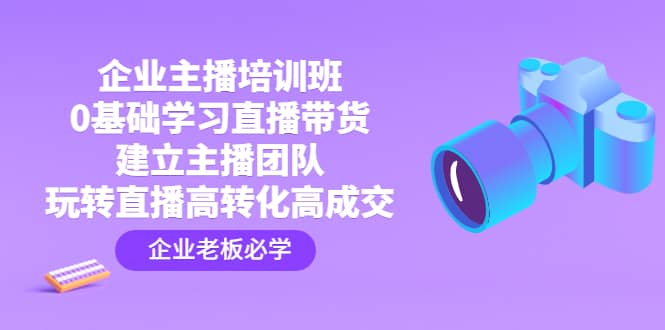 企业主播培训班：0基础学习直播带货，建立主播团队，玩转直播高转化高成交-知创网