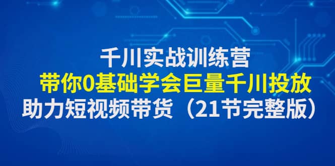 千川实战训练营：带你0基础学会巨量千川投放，助力短视频带货（21节完整版）-知创网