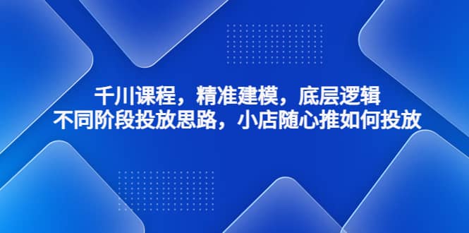 千川课程，精准建模，底层逻辑，不同阶段投放思路，小店随心推如何投放-知创网