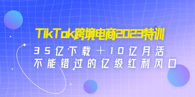 TikTok跨境电商2023特训：35亿下载＋10亿月活，不能错过的亿级红利风口-知创网