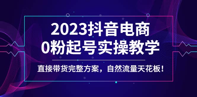 2023抖音电商0粉起号实操教学，直接带货完整方案，自然流量天花板-知创网