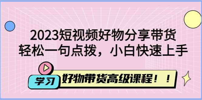 2023短视频好物分享带货，好物带货高级课程，轻松一句点拨，小白快速上手-知创网