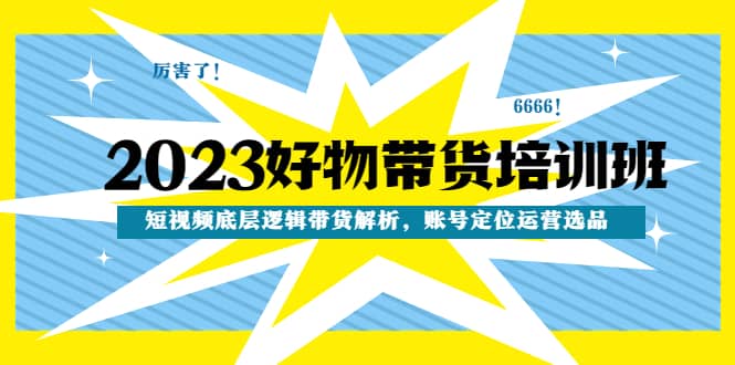 2023好物带货培训班：短视频底层逻辑带货解析，账号定位运营选品-知创网