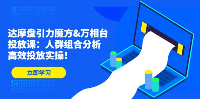 达摩盘引力魔方&万相台投放课：人群组合分析，高效投放实操-知创网