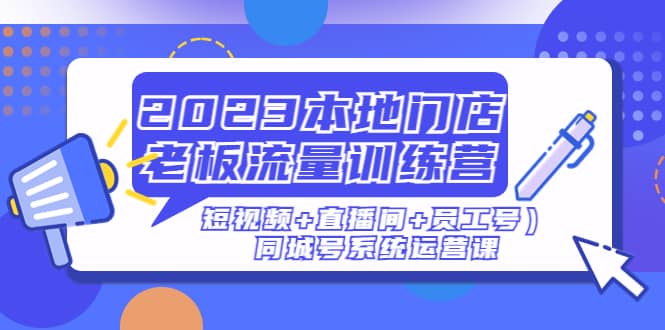 2023本地门店老板流量训练营（短视频+直播间+员工号）同城号系统运营课-知创网