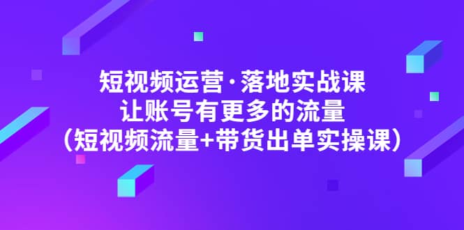 短视频运营·落地实战课 让账号有更多的流量（短视频流量+带货出单实操）-知创网