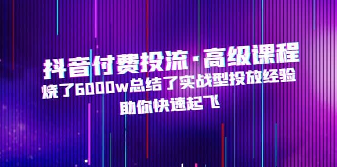 抖音付费投流·高级课程，烧了6000w总结了实战型投放经验，助你快速起飞-知创网