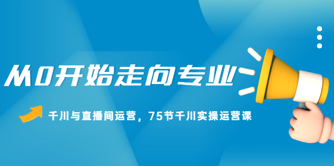 从0开始走向专业，千川与直播间运营，75节千川实操运营课-知创网