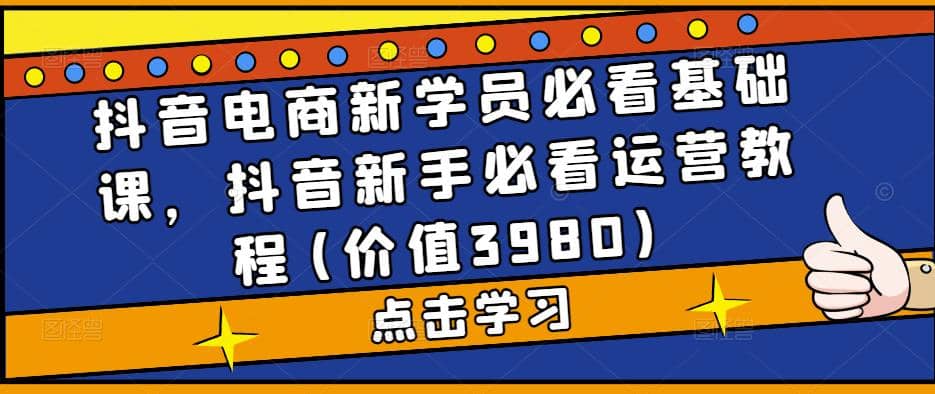 抖音电商新学员必看基础课，抖音新手必看运营教程(价值3980)-知创网