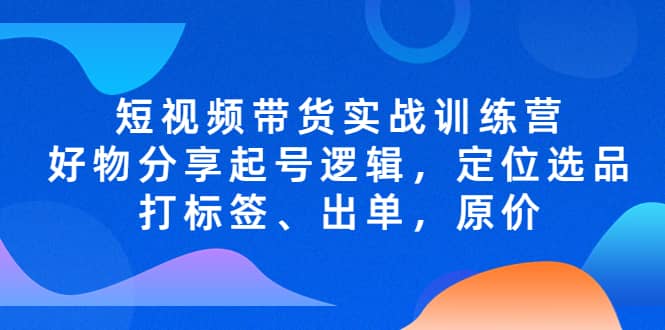 短视频带货实战训练营，好物分享起号逻辑，定位选品打标签、出单，原价-知创网