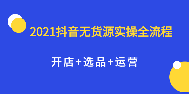 2021抖音无货源实操全流程，开店 选品 运营，全职兼职都可操作-知创网