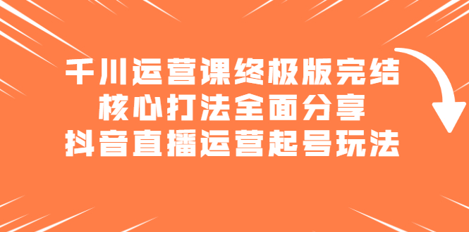 千川运营课终极版完结：核心打法全面分享，抖音直播运营起号玩法-知创网