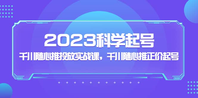 2023科学起号，千川随心推投放实战课，千川随心推正价起号-知创网