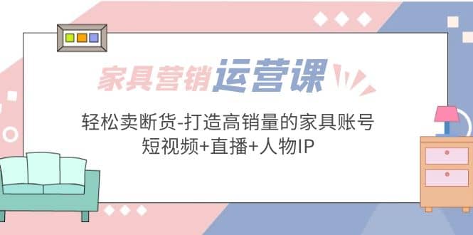 家具营销·运营实战 轻松卖断货-打造高销量的家具账号(短视频 直播 人物IP)-知创网