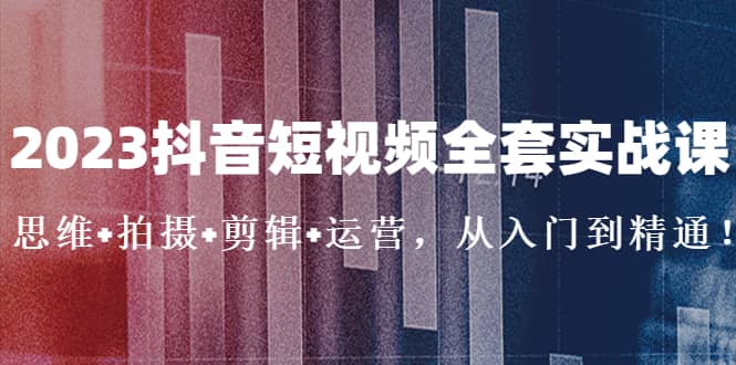 2023抖音短视频全套实战课：思维 拍摄 剪辑 运营，从入门到精通-知创网