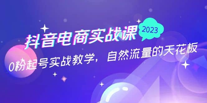 抖音电商实战课：0粉起号实战教学，自然流量的天花板（2月19最新）-知创网