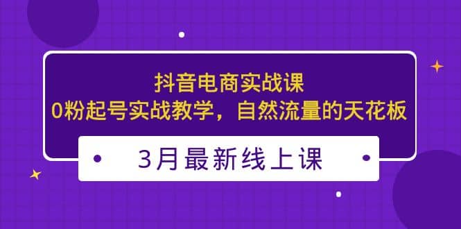 3月最新抖音电商实战课：0粉起号实战教学，自然流量的天花板-知创网