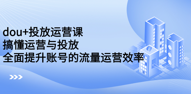 dou+投放运营课：搞懂运营与投放，全面提升账号的流量运营效率-知创网